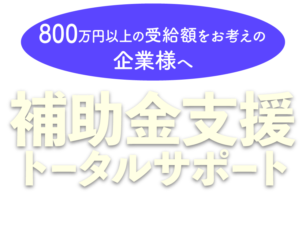 800万円以上の受給額をお考えの企業様へ｜補助金支援トータルサポート｜御社の受給額を最大化する最適な助成金・補助金をご提案します。